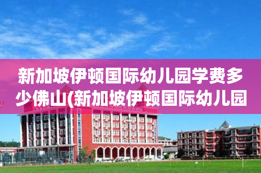 新加坡伊顿国际幼儿园学费多少佛山(新加坡伊顿国际幼儿园学费多少钱?贵吗?)