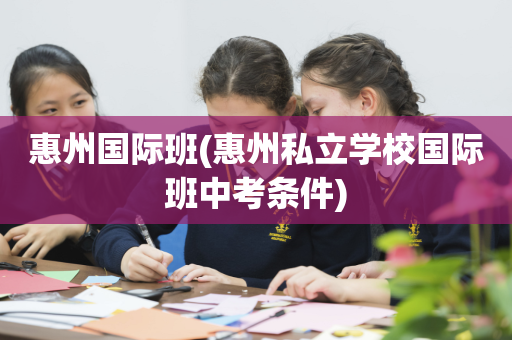 惠州国际班(惠州私立学校国际班中考条件)