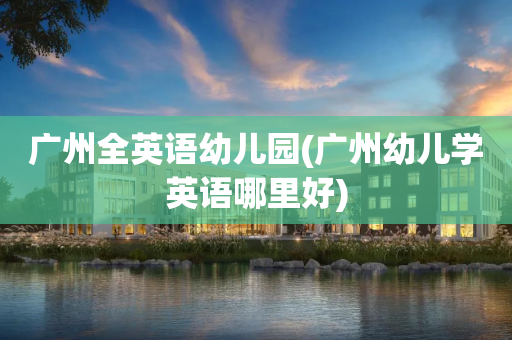 广州全英语幼儿园(广州幼儿学英语哪里好)