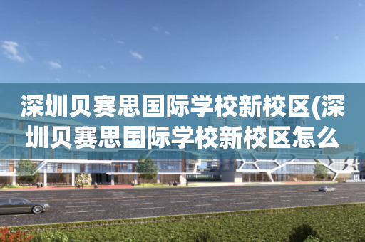 深圳贝赛思国际学校新校区(深圳贝赛思国际学校新校区怎么样)