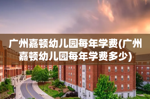 广州嘉顿幼儿园每年学费(广州嘉顿幼儿园每年学费多少)