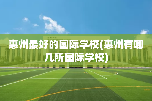 惠州最好的国际学校(惠州有哪几所国际学校)