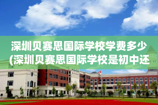 深圳贝赛思国际学校学费多少(深圳贝赛思国际学校是初中还是高中)