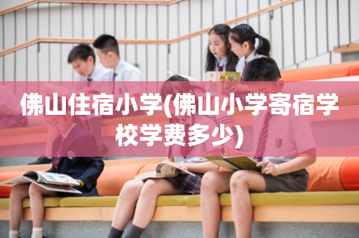 佛山住宿小学(佛山小学寄宿学校学费多少)