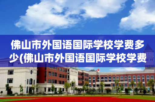 佛山市外国语国际学校学费多少(佛山市外国语国际学校学费多少一年)