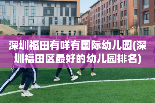 深圳福田有咩有国际幼儿园(深圳福田区最好的幼儿园排名)