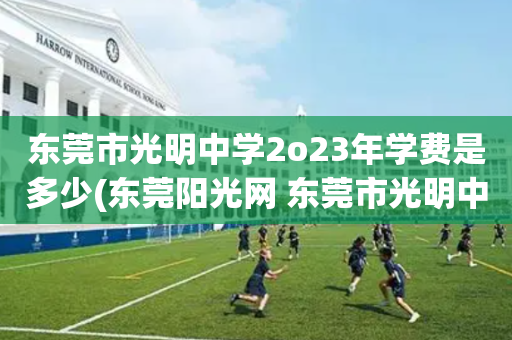 东莞市光明中学2o23年学费是多少(东莞阳光网 东莞市光明中学提前收学费)
