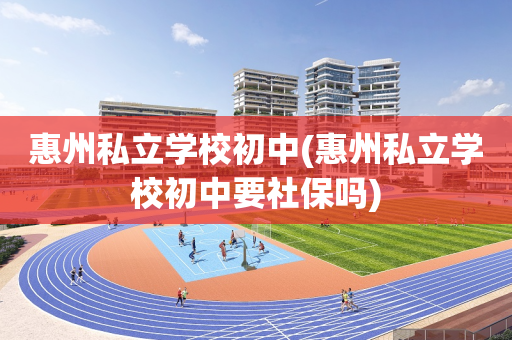 惠州私立学校初中(惠州私立学校初中要社保吗)