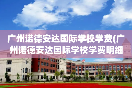 广州诺德安达国际学校学费(广州诺德安达国际学校学费明细)