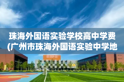 珠海外国语实验学校高中学费(广州市珠海外国语实验中学地址)