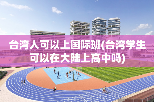 台湾人可以上国际班(台湾学生可以在大陆上高中吗)