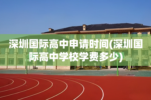 深圳国际高中申请时间(深圳国际高中学校学费多少)
