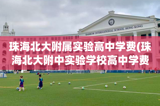珠海北大附属实验高中学费(珠海北大附中实验学校高中学费)