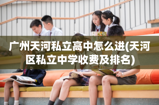 广州天河私立高中怎么进(天河区私立中学收费及排名)