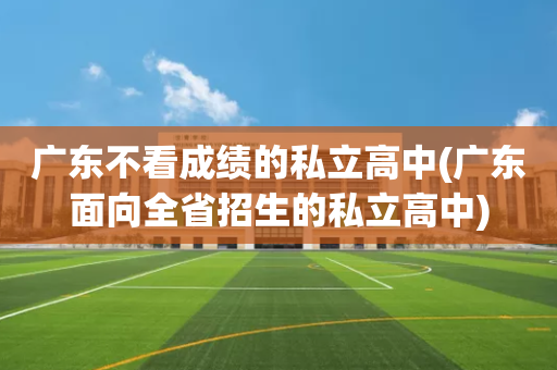 广东不看成绩的私立高中(广东面向全省招生的私立高中)