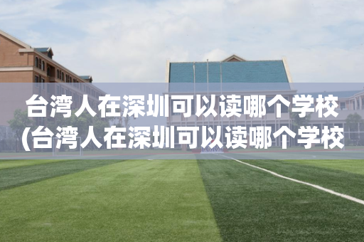 台湾人在深圳可以读哪个学校(台湾人在深圳可以读哪个学校呢)