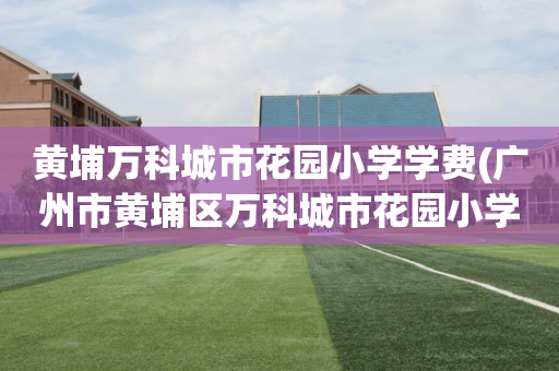 黄埔万科城市花园小学学费(广州市黄埔区万科城市花园小学校长)