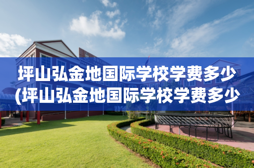 坪山弘金地国际学校学费多少(坪山弘金地国际学校学费多少住宿费多少)