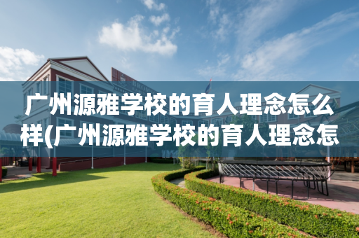广州源雅学校的育人理念怎么样(广州源雅学校的育人理念怎么样啊)