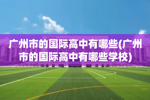 广州市的国际高中有哪些(广州市的国际高中有哪些学校)