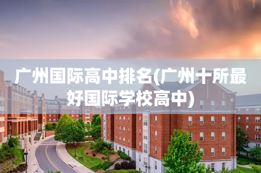 广州国际高中排名(广州十所最好国际学校高中)