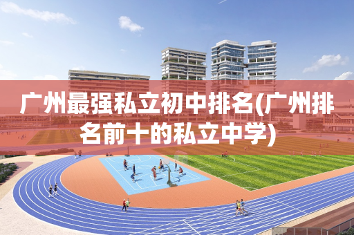 广州最强私立初中排名(广州排名前十的私立中学)