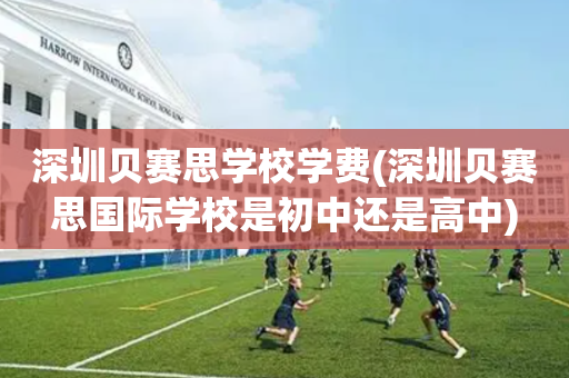 深圳贝赛思学校学费(深圳贝赛思国际学校是初中还是高中)