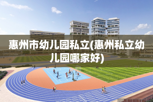 惠州市幼儿园私立(惠州私立幼儿园哪家好)