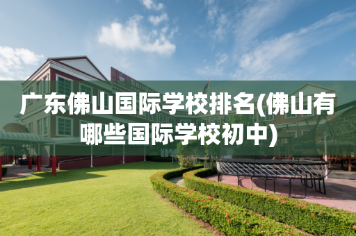 广东佛山国际学校排名(佛山有哪些国际学校初中)