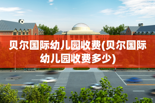 贝尔国际幼儿园收费(贝尔国际幼儿园收费多少)