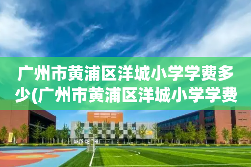 广州市黄浦区洋城小学学费多少(广州市黄浦区洋城小学学费多少钱)