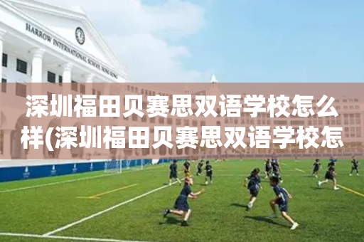 深圳福田贝赛思双语学校怎么样(深圳福田贝赛思双语学校怎么样报名)