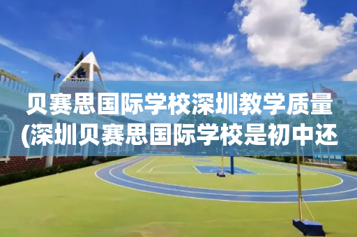 贝赛思国际学校深圳教学质量(深圳贝赛思国际学校是初中还是高中)