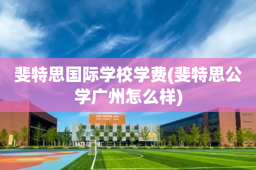 斐特思国际学校学费(斐特思公学广州怎么样)