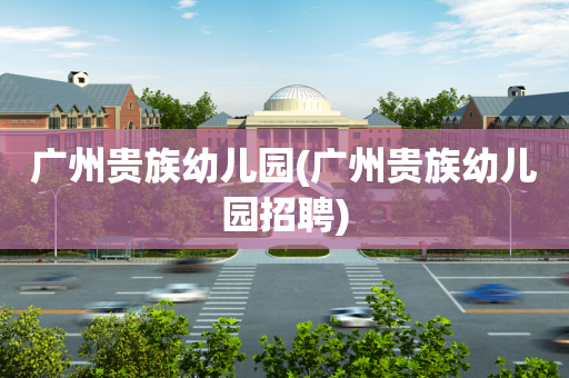 广州贵族幼儿园(广州贵族幼儿园招聘)