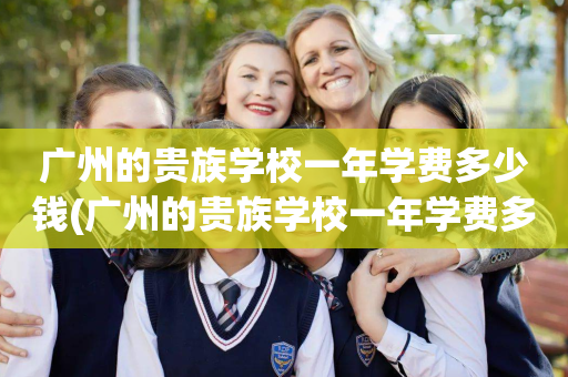广州的贵族学校一年学费多少钱(广州的贵族学校一年学费多少钱啊)