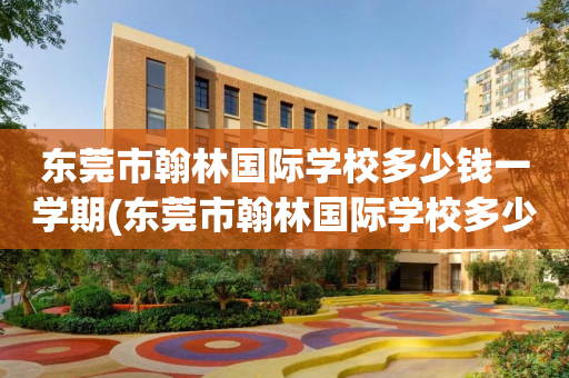 东莞市翰林国际学校多少钱一学期(东莞市翰林国际学校多少钱一学期啊)