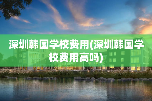 深圳韩国学校费用(深圳韩国学校费用高吗)
