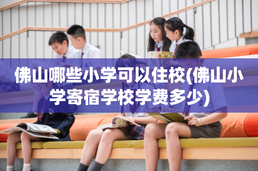 佛山哪些小学可以住校(佛山小学寄宿学校学费多少)