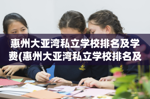 惠州大亚湾私立学校排名及学费(惠州大亚湾私立学校排名及学费多少)