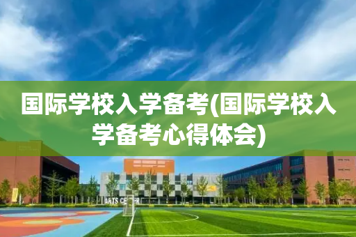 国际学校入学备考(国际学校入学备考心得体会)