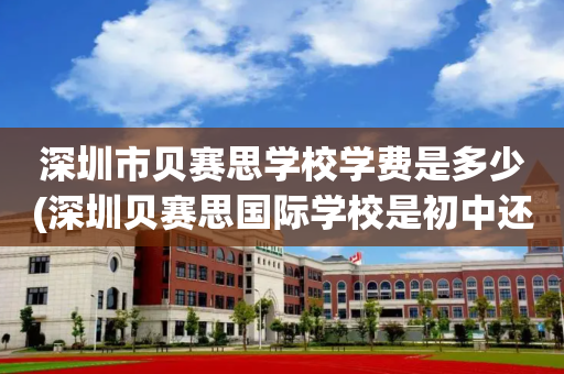 深圳市贝赛思学校学费是多少(深圳贝赛思国际学校是初中还是高中)