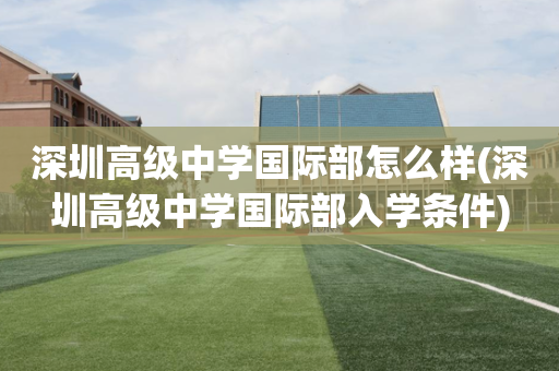 深圳高级中学国际部怎么样(深圳高级中学国际部入学条件)