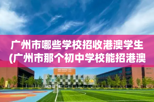 广州市哪些学校招收港澳学生(广州市那个初中学校能招港澳学生)