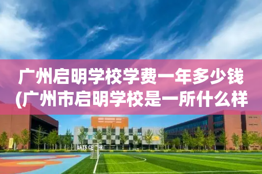 广州启明学校学费一年多少钱(广州市启明学校是一所什么样的学校)