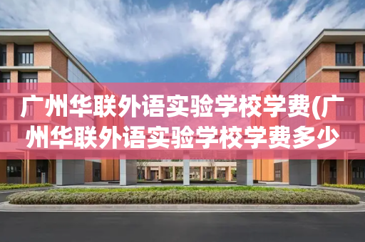 广州华联外语实验学校学费(广州华联外语实验学校学费多少)