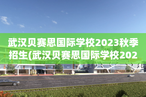 武汉贝赛思国际学校2023秋季招生(武汉贝赛思国际学校2023秋季招生时间)