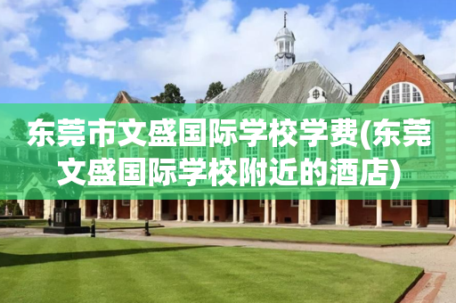 东莞市文盛国际学校学费(东莞文盛国际学校附近的酒店)