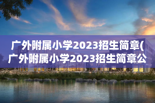 广外附属小学2023招生简章(广外附属小学2023招生简章公布)