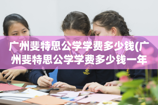 广州斐特思公学学费多少钱(广州斐特思公学学费多少钱一年)